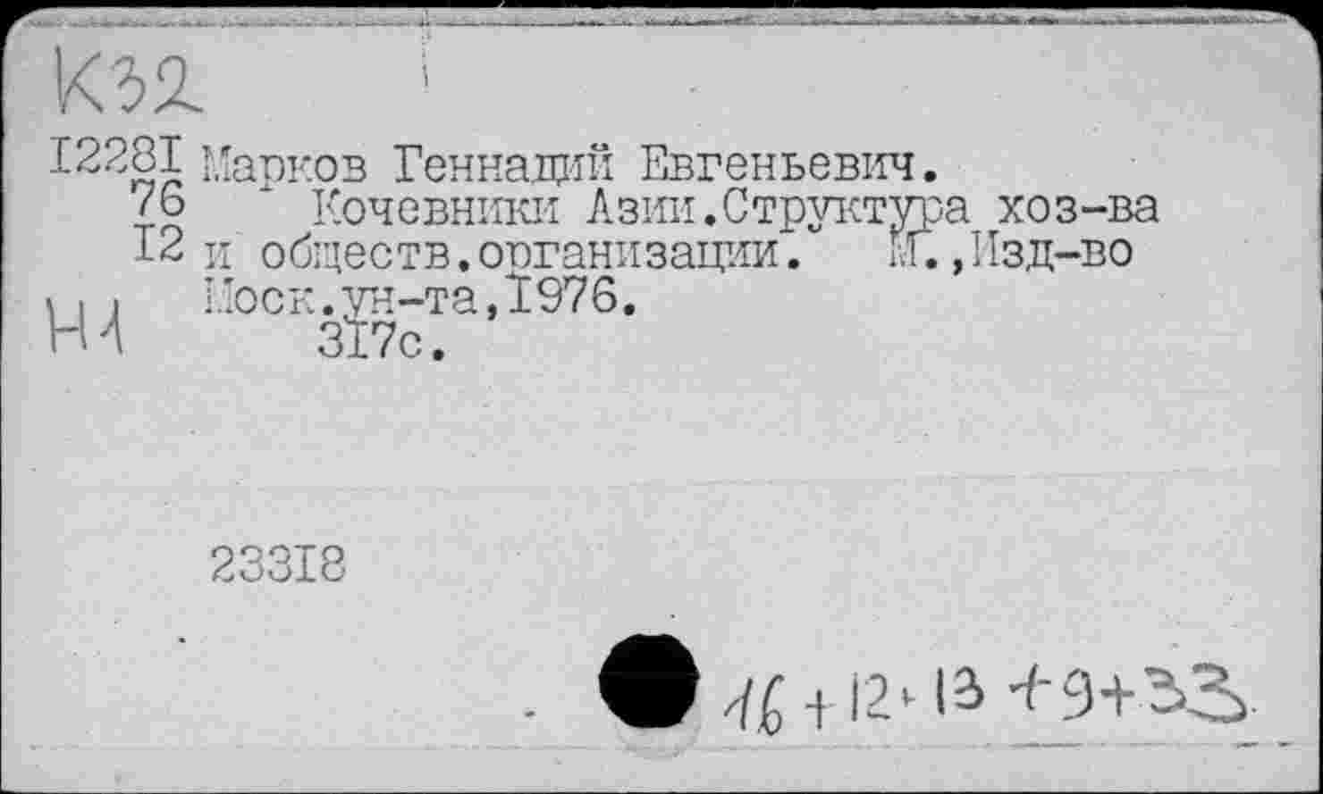 ﻿ІК32.	’
£2281 Марков Геннадий Евгеньевич.
<6	Кочевники Азии.Структура хоз-ва
12 и обществ.организации.	М.,Изд-во
Ш Моск.ун-та,1976.
317с.
23318